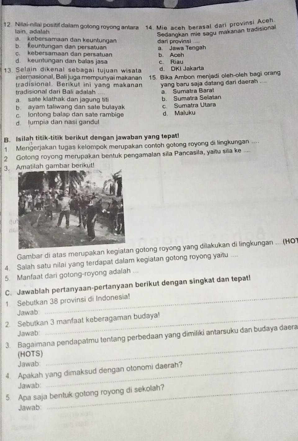 Nilai-nilai positif dalam gotong royong antara 14. Mie aceh berasal dari provinsi Aceh
lain, adalah
Sedangkan mie sagu makanan tradisional
a. kebersamaan dan keunlungan dari provinsì
b keuntungan dan persatuan a Jawa Tengah. kebersamaan dan persatuan b. Aceh
d. keuntungan dan balas jasa c Riau
13. Selain dikenal sebagai tujuan wisata d. DKI Jakarta
internasional, Bali juga mempunyai makanan 15. Bika Ambon menjadi oleh-oleh bagi orang
tradisional. Berikut ini yang makanan yang baru saja datang dari daerah ....
tradisional dari Bali adalah a Sumatra Barat
a sate klathak dan jagung titi b. Sumatra Selatan
b ayam taliwang dan sale bulayak c Sumatra Utara
c. lontong balap dan sate rambige d. Maluku
d. lumpia dan nasi gandul
B. Isilaḥ titik-titik berikut dengan jawaban yang tepat!
1 Mengerjakan tugas kelompok merupakan contoh gotong royong di lingkungan ....
2 Gotong royong merupakan bentuk pengamalan sila Pancasila, yaitu sila ke ....
3.matilah gambar berikut!
Gambar di atas merupakan kegiata gotong royong yang dilakukan di lingkungan ... (HOT
4. Salah satu nilai yang terdapat dalam kegiatan gotong royong yaitu ....
5. Manfaat dari gotong-royong adalah ...
C. Jawablah pertanyaan-pertanyaan berikut dengan singkat dan tepat!
1 Sebutkan 38 provinsi di Indonesia!
Jawab
2. Sebutkan 3 manfaat keberagaman budaya!
Jawab
3. Bagaimana pendapatmu tentang perbedaan yang dimiliki antarsuku dan budaya daera
(HOTS)
Jawab
_
4. Apakah yang dimaksud dengan otonomi daerah?
Jawab:
5. Apa saja bentuk gotong royong di sekolah?
Jawab: