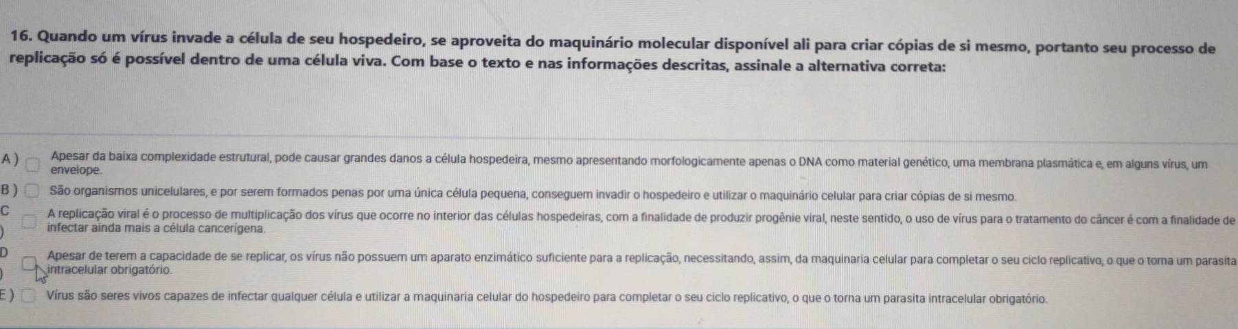 Quando um vírus invade a célula de seu hospedeiro, se aproveita do maquinário molecular disponível ali para criar cópias de si mesmo, portanto seu processo de
replicação só é possível dentro de uma célula viva. Com base o texto e nas informações descritas, assinale a alternativa correta:
A ) Apesar da baixa complexidade estrutural, pode causar grandes danos a célula hospedeira, mesmo apresentando morfologicamente apenas o DNA como material genético, uma membrana plasmática e, em alguns vírus, um
envelope
B ) São organismos unicelulares, e por serem formados penas por uma única célula pequena, conseguem invadir o hospedeiro e utilizar o maquinário celular para criar cópias de si mesmo.
C A replicação viral é o processo de multiplicação dos vírus que ocorre no interior das células hospedeiras, com a finalidade de produzir progênie viral, neste sentido, o uso de vírus para o tratamento do câncer é com a finalidade de
infectar ainda mais a célula cancerígena.
Apesar de terem a capacidade de se replicar, os vírus não possuem um aparato enzimático suficiente para a replicação, necessitando, assim, da maquinaria celular para completar o seu ciclo replicativo, o que o torna um parasita
intracelular obrigatório.
) Vírus são seres vivos capazes de infectar qualquer célula e utilizar a maquinaria celular do hospedeiro para completar o seu ciclo replicativo, o que o torna um parasita intracelular obrigatório.