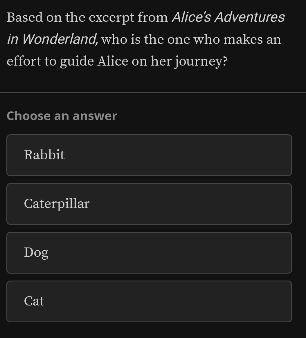 Based on the excerpt from Alice’s Adventures
in Wonderland, who is the one who makes an
effort to guide Alice on her journey?
Choose an answer
Rabbit
Caterpillar
Dog
Cat