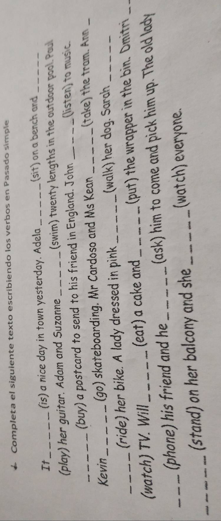 Completa el siguiente texto escribiendo los verbos en Pasado simple 
It_ (is) a nice day in town yesterday. Adela_ 
(sit) on a bench and_ 
(play) her guitar. Adam and Suzanne_ 
(swim) twenty lengths in the outdoor pool. Paul 
(buy) a postcard to send to his friend in England. John_ 
(listen) to music. 
Kevin_ (go) skateboarding. Mr Cardoso and Ms Kean_ 
(take) the tram. Ann_ 
(ride) her bike. A lady dressed in pink_ 
(walk) her dog. Sarah_ 
(watch) TV. Will_ (eat) a cake and _(put) the wrapper in the bin. Dmitri_ 
_(phone) his friend and he _(ask) him to come and pick him up. The old lady 
_(stand) on her balcony and she_ 
(watch) everyone.