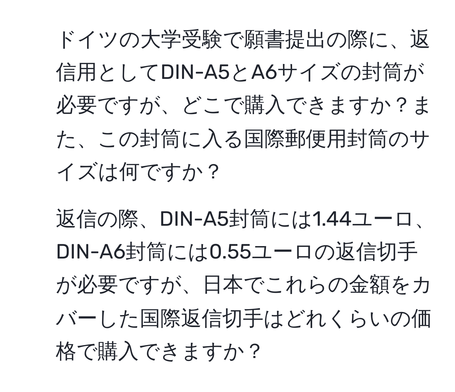 ドイツの大学受験で願書提出の際に、返信用としてDIN-A5とA6サイズの封筒が必要ですが、どこで購入できますか？また、この封筒に入る国際郵便用封筒のサイズは何ですか？

2. 返信の際、DIN-A5封筒には1.44ユーロ、DIN-A6封筒には0.55ユーロの返信切手が必要ですが、日本でこれらの金額をカバーした国際返信切手はどれくらいの価格で購入できますか？