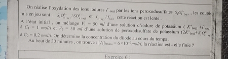 On réalise l'oxydation des ions iodures l par les ions peroxodusulfates S_1Q_2^((1-) , les coupi 
mis en jeu sont : S_2)O_4^((2-), /SO_4^(2-) et I_1100)/I_100 cette réaction est lente . 
À l'état initial , on mélange V_1-50 w/ d'une solution d'iodure de potassium (K'_(aq)+F'_(aq))
à C_1-1 mol/l et V_2=50 m/ d 'une solution de peroxodisulfate de potassium (2K°_tan +S_1O_1=endpmatrix  
a C_2=0.2 moll. On détermine la concentration du diiode au cours du temps : 
Au bout de 30 minutes , on trouve : [I_2]_SOAm=6* 10^(-2)mol/L la réaction est - elle finie ? 
Exercice 6 :