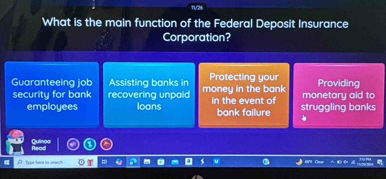 11/26 
What is the main function of the Federal Deposit Insurance 
Corporation? 
Protecting your 
Guaranteeing job Assisting banks in money in the bank Providing 
monetary aid to 
security for bank recovering unpaid in the event of struggling banks 
employees loans 
bank failure 
Quinoa 
Read 
Type here to search