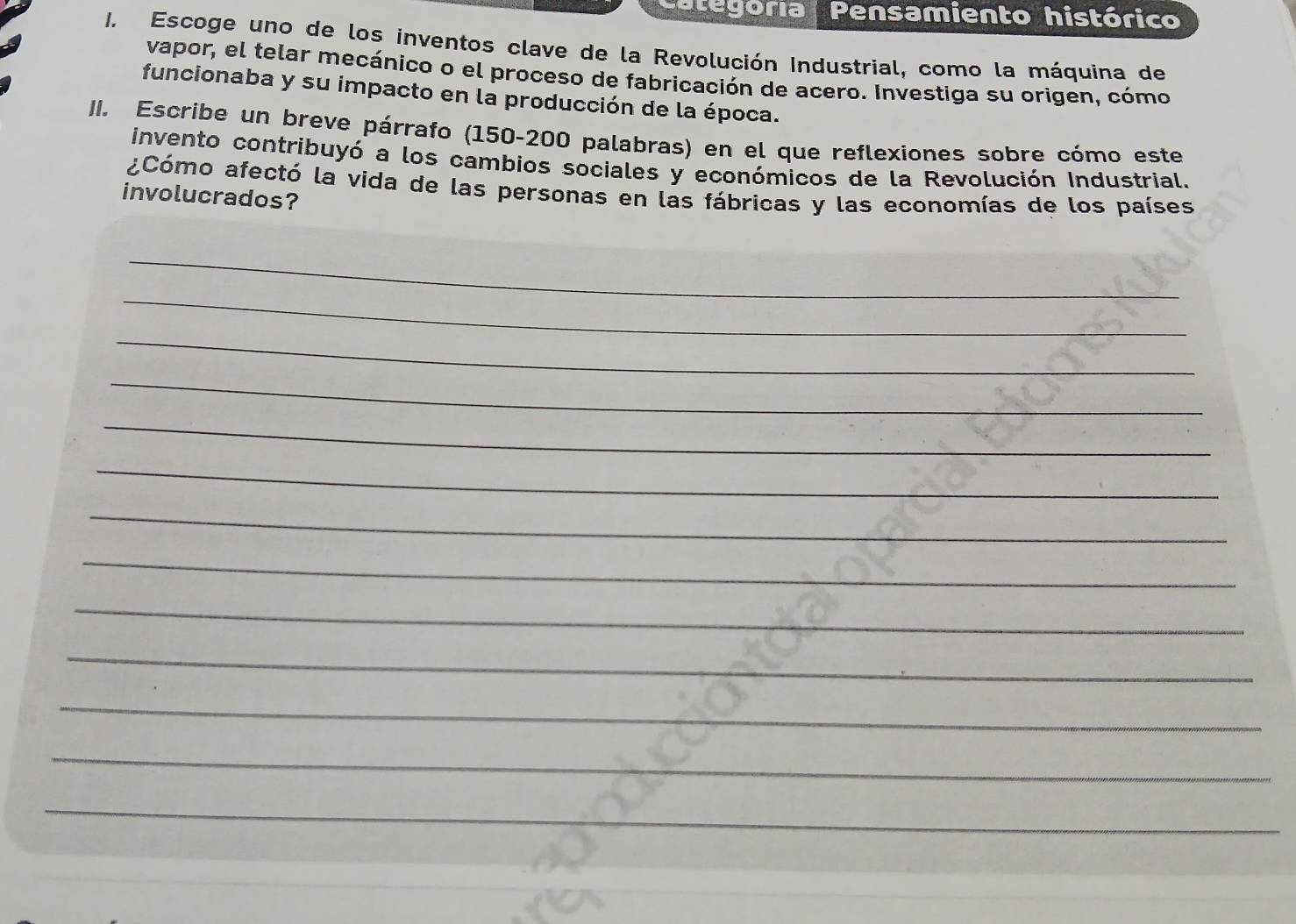 Categoría Pensamiento histórico 
I. Escoge uno de los inventos clave de la Revolución Industrial, como la máquina de 
vapor, el telar mecánico o el proceso de fabricación de acero. Investiga su origen, cómo 
funcionaba y su impacto en la producción de la época. 
II. Escribe un breve párrafo (150-200 palabras) en el que reflexiones sobre cómo este 
invento contribuyó a los cambios sociales y económicos de la Revolución Industrial. 
¿Cómo afectó la vida de las personas en las fábricas y las economías de los países 
involucrados? 
_ 
_ 
_ 
_ 
_ 
_ 
_ 
_ 
_ 
_ 
_ 
_ 
_