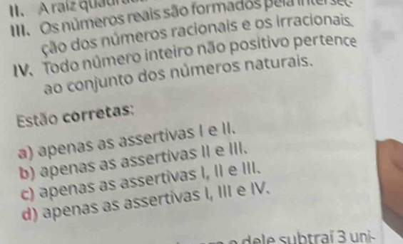 II、 A raíz quaura
II. Os números reais são formados pela nter se
ção dos números racionais e os irracionais.
IV. Todo número inteiro não positivo pertence
ao conjunto dos números naturais.
Estão corretas:
a) apenas as assertivas I e II.
b) apenas as assertivas II e III.
c) apenas as assertivas I, II e III.
d) apenas as assertivas I, III e IV.