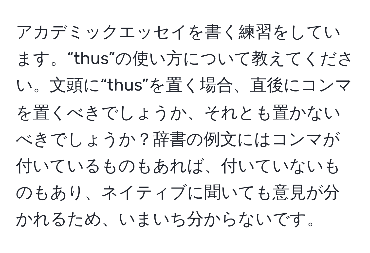 アカデミックエッセイを書く練習をしています。“thus”の使い方について教えてください。文頭に“thus”を置く場合、直後にコンマを置くべきでしょうか、それとも置かないべきでしょうか？辞書の例文にはコンマが付いているものもあれば、付いていないものもあり、ネイティブに聞いても意見が分かれるため、いまいち分からないです。