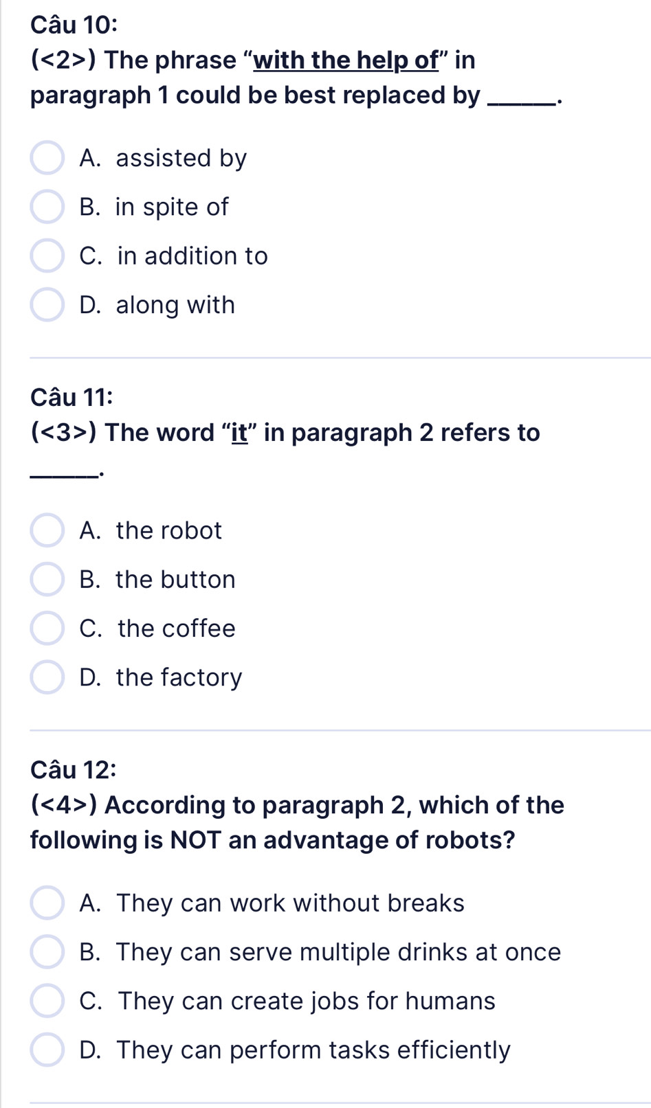 (<2>) The phrase “with the help of” in
paragraph 1 could be best replaced by_
.
A. assisted by
B. in spite of
C. in addition to
D. along with
Câu 11:
(<3>) The word “it” in paragraph 2 refers to
_
A. the robot
B. the button
C. the coffee
D. the factory
Câu 12:
(<4>) According to paragraph 2, which of the
following is NOT an advantage of robots?
A. They can work without breaks
B. They can serve multiple drinks at once
C. They can create jobs for humans
D. They can perform tasks efficiently