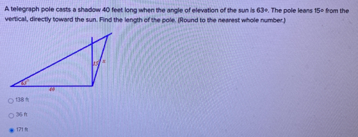 A telegraph pole casts a shadow 40 feet long when the angle of elevation of the sun is 63°. The pole leans 15° from the
vertical, directly toward the sun. Find the length of the pole. (Round to the nearest whole number.)
138 f
36 f
171 ft