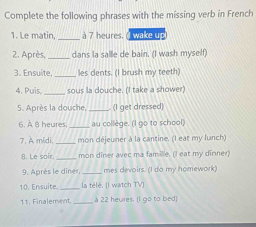 Complete the following phrases with the missing verb in French 
1. Le matin, _à 7 heures. (I wake up) 
2. Après, _dans la salle de bain. (I wash myself) 
3. Ensuite, _les dents. (I brush my teeth) 
4. Puis, _sous la douche. (I take a shower) 
5. Après la douche, _. (I get dressed) 
6. À 8 heures, _au collège. (I go to school) 
7. À midi, _mon déjeuner à la cantine. (I eat my lunch) 
8. Le soir, _mon dîner avec ma famille. (I eat my dinner) 
9. Après le dîner, _mes devoirs. (I do my homework) 
10. Ensuite, _la télé. (I watch TV) 
11. Finalement, _à 22 heures. (I go to bed)