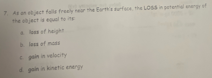 As an object falls freely near the Earth's surface, the LOSS in potential energy of
the object is equal to its:
a. loss of height
b. loss of mass
c. gain in velocity
d. gain in kinetic energy