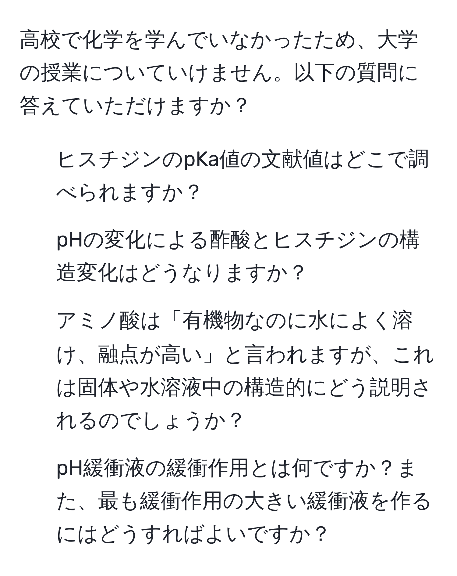 高校で化学を学んでいなかったため、大学の授業についていけません。以下の質問に答えていただけますか？  
1. ヒスチジンのpKa値の文献値はどこで調べられますか？  
2. pHの変化による酢酸とヒスチジンの構造変化はどうなりますか？  
3. アミノ酸は「有機物なのに水によく溶け、融点が高い」と言われますが、これは固体や水溶液中の構造的にどう説明されるのでしょうか？  
4. pH緩衝液の緩衝作用とは何ですか？また、最も緩衝作用の大きい緩衝液を作るにはどうすればよいですか？