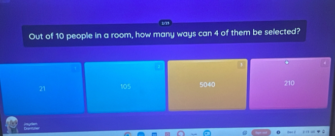 2/23
Out of 10 people in a room, how many ways can 4 of them be selected?
2
,
4
21 105 5040 210
Jayden Dantzler
Dec 2 2.15 US
