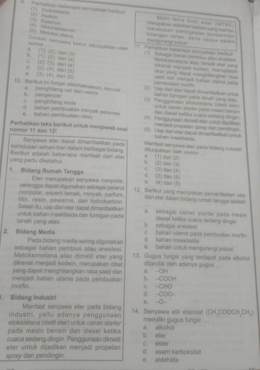 Perhatikan beberapa pemyataan benkut!  Metil tetra butil étier (MTBE)
(2) Aseton.
(1) Etoksietana. merupakan stabilizer bensin yang mampu
(3) Butanon.
melakukan peningkatan konsentrasi
(5) Metoksi etana.
(4) Sikloheksanon. bilangan oktan, serta upaya dalam
mengurangi polusi
nomor ……
Contoh senyawa keton ditunjukkan oleh 11. Perhatikan beberapa peryataan berikut!
(1) Sebagai bahan pemblus atau anestesi.
b. (1), (2), dan (4)
a. (1), (2), dan (3) Metoksimetana atau dimetil eter yang
c. (2), (3), dan (4)
dikenal menjadi kodein, merupakan
obat yang dapat menghilangkan rasa
d. (2), (4), dan (5) sakit dan menjadi bahan utama pada
e. (3), (4), dan (5) pembuatan morfin.
10. Berikut ini fungsi sikloheksanon, kecuali .... (2) Uap dar eter dapat dimanfaatkan untuk
a. penghilang cat dan vernis bahan fumigan pada tanah yang atas.
b. pengencer (3) Penggunaan etoksietana (dietil eter)
c. penghilang noda untuk cairan starter pada mesin bensin
dan diesel ketika cuaca sedang dingin.
e. bahan pembuatan nilon
d. bahan pembuatan minyak pelumas (4) Penggunaan dimetil eter untuk dijadikan
menjadi propelan spray dan pendingin.
Perhatikan teks berikut untuk menjawab soal (5) Uap dari eter dapat dimanfaatkan untuk
nomor 11 dan 12!
bahan insektisida.
Senyawa eter dapat dimanfaatkan pada Manfaat senyawa eter pada bidang industri
kehidupan sehari-hari dalam berbagai bidang. a. (1) dan (2)
ditunjukkan oleh nomor ....
Berikut adalah beberapa manfaat dari eter b. (2) dan (3)
yang perlu diketahui.
c. (3) dan (4)
1. Bidang Rumah Tangga d. (3) dan (5)
Eter merupakan senyawa nonpolar, e. (4) dan (5)
sehingga dapat digunakan sebagai pelarut 12. Berikut yang merupakan pernanfaatan uap
nonpolar, seperti lemak, minyak, parfum, dari eter dalam bidang rumah tangga adalah
lilin, resin, pewarna, dan hidrokarbon.
Selain itu, uap dari eter dapat dimanfaatkan a. sebagai cairan starter pada mesin
untuk bahan insektisida dan fumigan pada diesel ketika cuaca sedang dingin
tanah yang atas. b. sebagai anestesi
2. Bidang Medis
c. bahan utama pada pembuatan morfin
Pada bidang medis sering digunakan d. bahan insektisida
sebagai bahan pembius atau anestesi. e. bahan untuk mengurangi polusi
Metoksimetana atau dimetil eter yang 13. Gugus fungsi yang terdapat pada alkohol
dikenal menjadi kodein, merupakan obat ditandai oleh adanya gugus ....
yang dapat menghilangkan rasa sakit dan a. -OH
menjadi bahan utama pada pembuatan b. -COOH
morfin. c. -CHO
d. -COO-
. Bidang Industri
e. -○-
Manfaat senyawa eter pada bidang
industri, yaitu adanya penggunaan 14. Senyawa etil etanoat (CH₃COOCH₂CH₃)
etoksietana (dietil eter) untuk cairan starter memiliki gugus fungsi ....
pada mesin bensin dan diesel ketika a. alkohol
cuaca sedang dingin. Penggunaan dimetil b. eter
c. ester
eter untuk dijadikan menjadi propelan d. asam karboksilat
spray dan pendingin.
e. aldehida