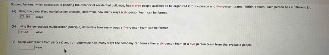 Student Painters, which specializes in painting the exterior of residential buildings, has eleven people available to be organized into six-person and five-person teams. Within a team, each person has a different job. 
(a) Using the generalized multiplication principle, determine how many ways a six-person team can be formed. 
1771561 ways 
(b) Using the generalized multiplication principle, determine how many ways a five-person team can be formed. 
161051 ways 
(c) Using your results from parts (a) and (b), determine how many ways the company can form either a six-person team or a five-person team from the available people. 
□ ways