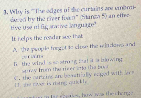 Why is “The edges of the curtains are embroi-
dered by the river foam” (Stanza 5) an effec-
tive use of figurative language?
It helps the reader see that
A. the people forgot to close the windows and
curtains
B. the wind is so strong that it is blowing
spray from the river into the boat
C. the curtains are beautifully edged with lace
D. the river is rising quickly
ding to the speaker, how was the change