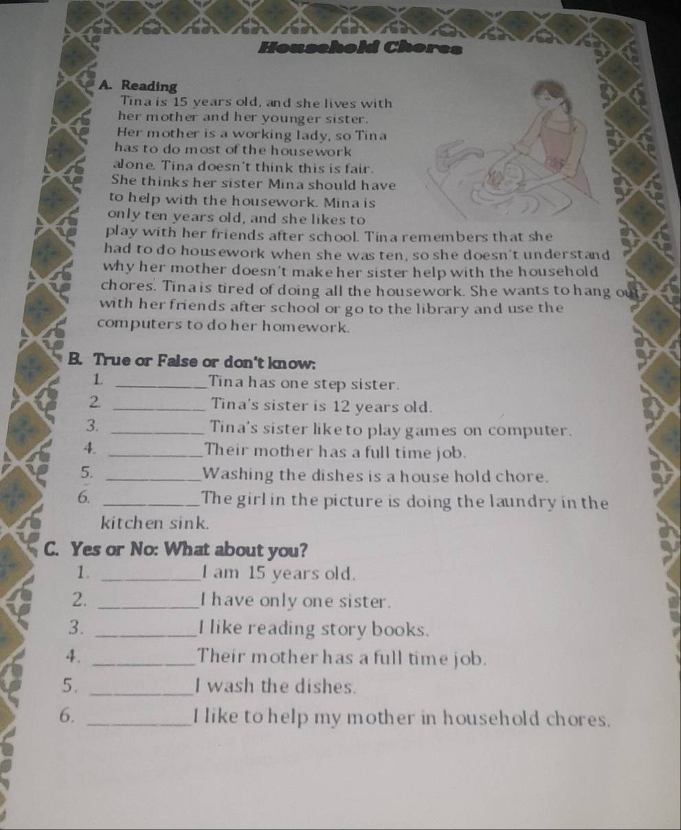 Household Chores 
A. Reading 
Tina is 15 years old, and she lives with 
her mother and her younger sister. 
Her mother is a working lady, so Tina 
has to do most of the housework 
alone. Tina doesn't think this is fair. 
She thinks her sister Mina should have 
to help with the housework. Mina is 
only ten years old, and she likes to 
play with her friends after school. Tina remembers that she 
had to do housework when she was ten, so she doesn't understand 
why her mother doesn't make her sister help with the household 
chores. Tina is tired of doing all the housework. She wants to hang out 
with her friends after school or go to the library and use the 
computers to do her homework. 
B. True or False or don't know: 
1 _Tina has one step sister. 
2 _Tina's sister is 12 years old. 
3. _Tina's sister like to play games on computer. 
4. _Their mother has a full time job. 
5. _Washing the dishes is a house hold chore. 
6. _The girl in the picture is doing the laundry in the 
kitchen sink. 
C. Yes or No: What about you? 
1. _I am 15 years old. 
2. _I have only one sister. 
3. _I like reading story books. 
4. _Their mother has a full time job. 
5. _I wash the dishes. 
6. _I like to help my mother in household chores.