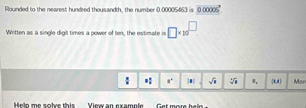 Rounded to the nearest hundred thousandth, the number 0.00005463 is 000005
Written as a single digit times a power of ten, the estimate is □ * 10^(□).
 □ /□   □  □ /□   □° |□ sqrt(□ ) sqrt[3](□ ) 1. (0,1) Mor 
Help me solve this View an example Get more heln