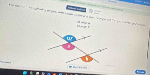 Wan - whan you anssee to queon arman sen put ef eal 
Busk wark code 30 Cansdetor 
_ 
For each of the following angles, write down its size and give the angle fact that you used for your answe 
s) engle a 
b) angle b
Previous=* Wetch videe 
Anes