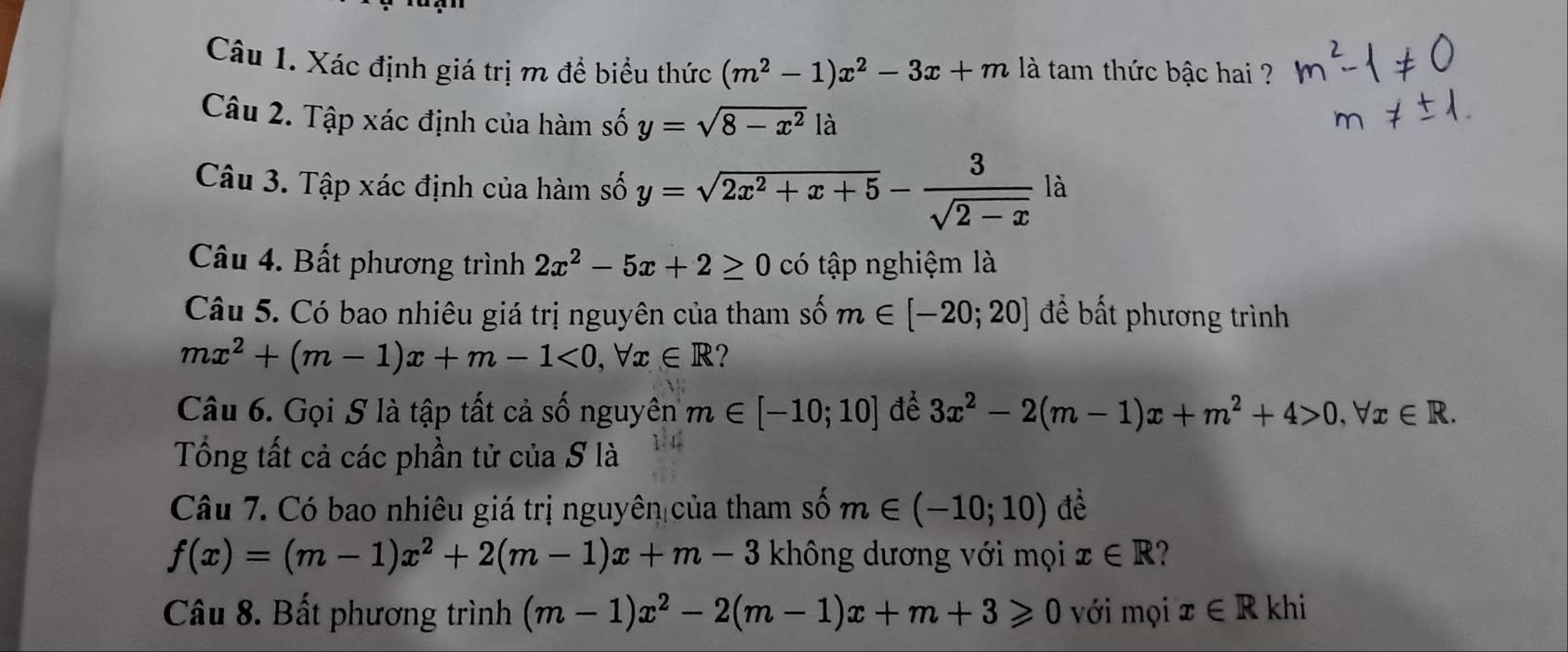 Xác định giá trị m đề biểu thức (m^2-1)x^2-3x+m là tam thức bậc hai ? 
Câu 2. Tập xác định của hàm số y=sqrt(8-x^2) là 
Câu 3. Tập xác định của hàm số y=sqrt(2x^2+x+5)- 3/sqrt(2-x)  là 
Câu 4. Bất phương trình 2x^2-5x+2≥ 0 có tập nghiệm là 
Câu 5. Có bao nhiêu giá trị nguyên của tham số m∈ [-20;20] để bất phương trình
mx^2+(m-1)x+m-1<0</tex>, forall x∈ R ? 
Câu 6. Gọi S là tập tất cả số nguyên m∈ [-10;10] để 3x^2-2(m-1)x+m^2+4>0, forall x∈ R. 
Tổng tất cả các phần tử của S là 
Câu 7. Có bao nhiêu giá trị nguyên của tham số m∈ (-10;10) đề
f(x)=(m-1)x^2+2(m-1)x+m-3 không dương với mọi x∈ R ? 
Câu 8. Bất phương trình (m-1)x^2-2(m-1)x+m+3≥slant 0 với mọi x∈ R khi