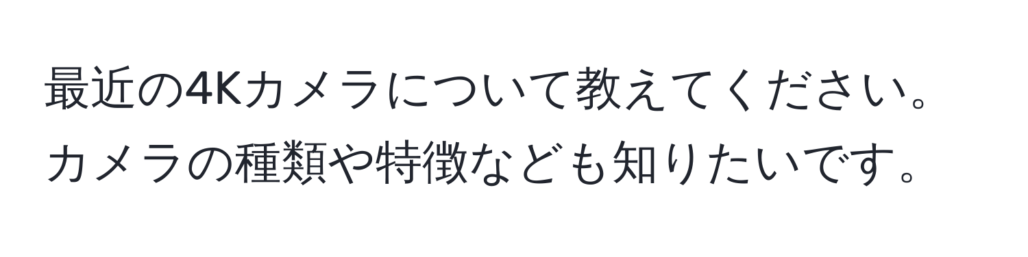 最近の4Kカメラについて教えてください。カメラの種類や特徴なども知りたいです。