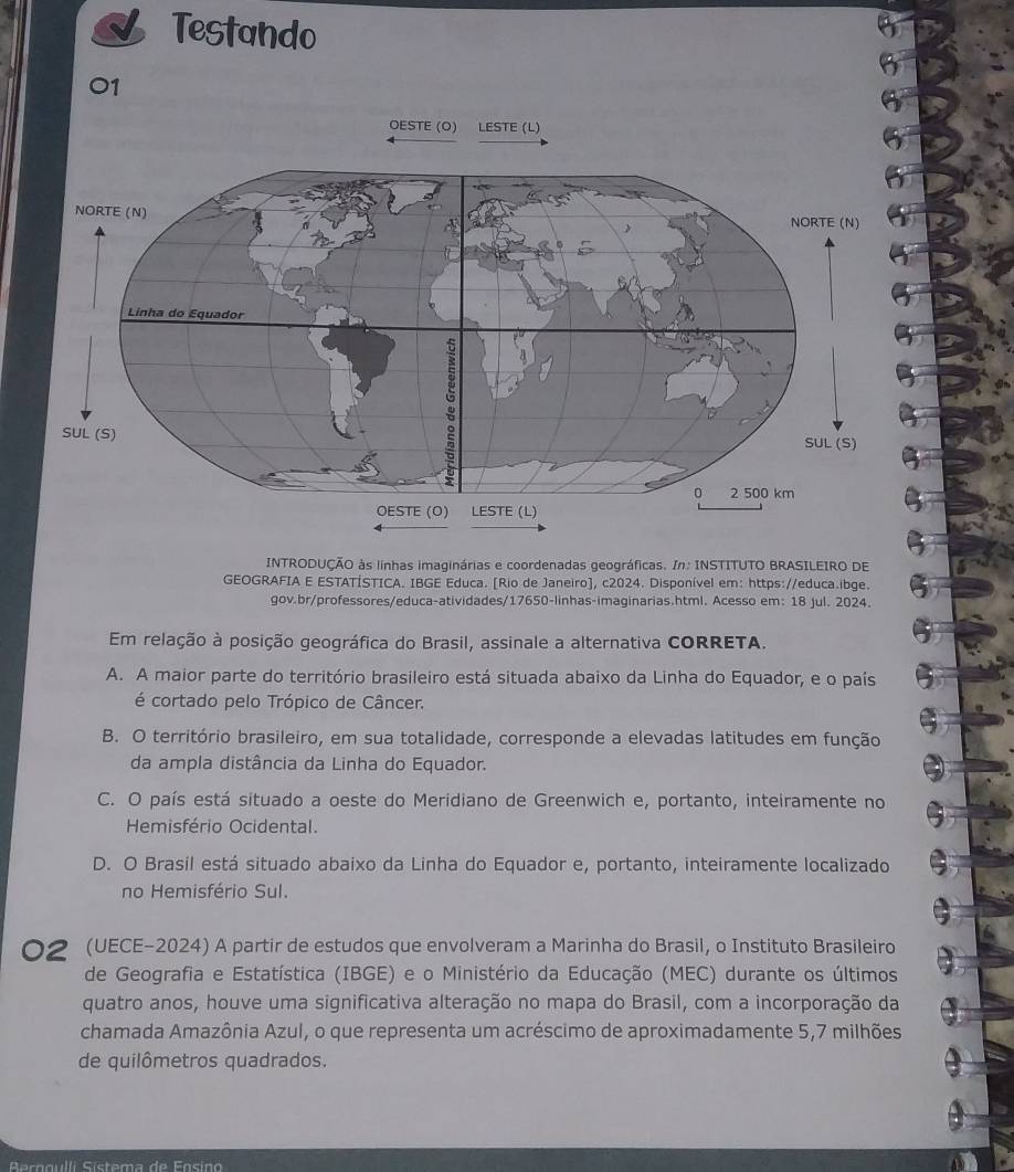 Testando
01
OESTE (O) LESTE (L)
INTRODUÇÃO às linhas imaginárias e coordenadas geográficas. In: INSTITUTO BRASILEIRO DE
GEOGRAFIA E ESTATÍSTICA. IBGE Educa. [Rio de Janeiro], c2024. Disponível em: https://educa.ibge.
gov.br/professores/educa-atividades/17650-linhas-imaginarias.html. Acesso em: 18 jul. 2024.
Em relação à posição geográfica do Brasil, assinale a alternativa CORRETA.
A. A maior parte do território brasileiro está situada abaixo da Linha do Equador, e o país
é cortado pelo Trópico de Câncer.
B. O território brasileiro, em sua totalidade, corresponde a elevadas latitudes em função
da ampla distância da Linha do Equador.
C. O país está situado a oeste do Meridiano de Greenwich e, portanto, inteiramente no
Hemisfério Ocidental.
D. O Brasil está situado abaixo da Linha do Equador e, portanto, inteiramente localizado
no Hemisfério Sul.
02 (UECE-2024) A partir de estudos que envolveram a Marinha do Brasil, o Instituto Brasileiro
de Geografia e Estatística (IBGE) e o Ministério da Educação (MEC) durante os últimos
quatro anos, houve uma significativa alteração no mapa do Brasil, com a incorporação da
chamada Amazônia Azul, o que representa um acréscimo de aproximadamente 5,7 milhões
de quilômetros quadrados.
Aacogulli Sístema de Fosino