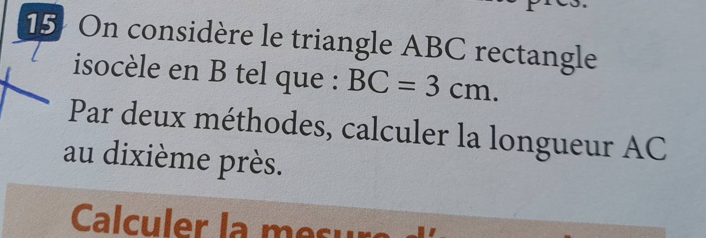 15: On considère le triangle ABC rectangle 
isocèle en B tel que : BC=3cm. 
Par deux méthodes, calculer la longueur AC
au dixième près. 
Calculer la me sur