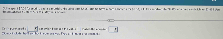 Collin spent $7.00 for a drink and a sandwich. His drink cost $3.00. Did he have a ham sandwich for $5.00, a turkey sandwich for $4.00, or a tuna sandwich for $3.00? Use 
the equation s+3.00=7.00 to justify your answer. 
Collin purchased a r sandwich because the value □ makes the equation $ symbol in your answer. Type an integer or a decimal.)