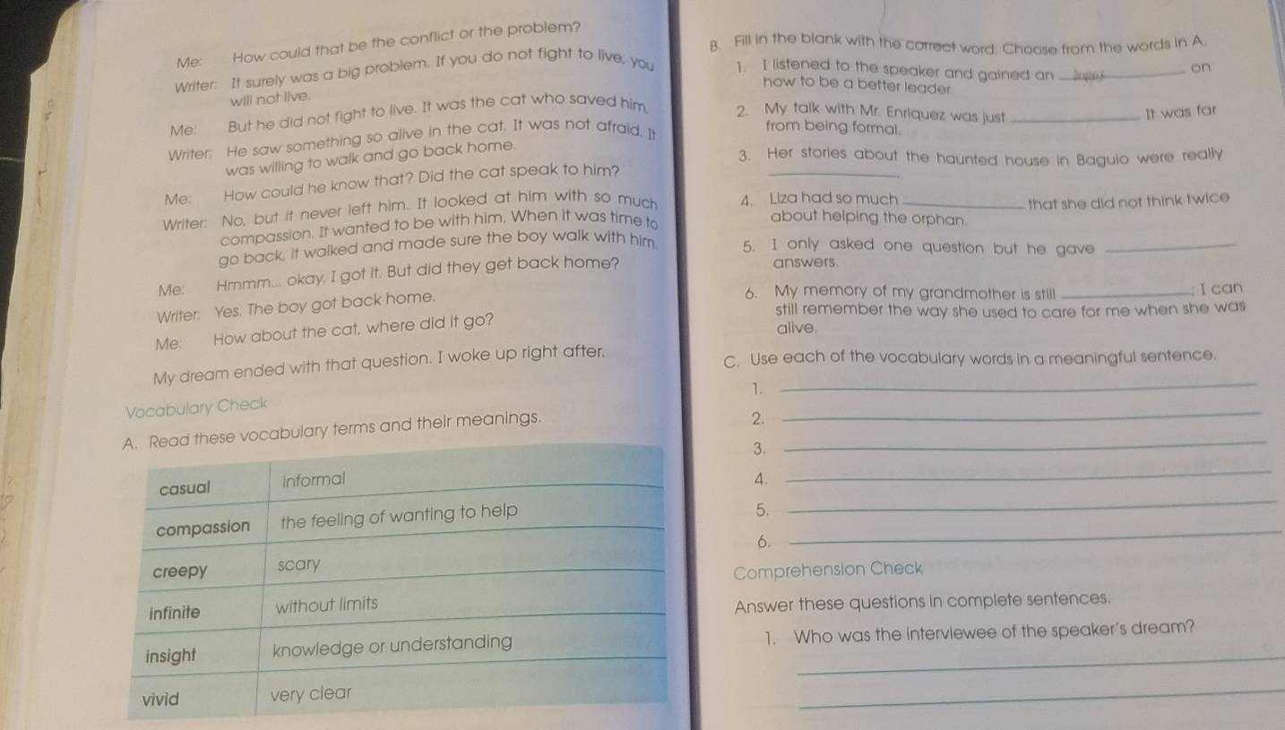 Me: How could that be the conflict or the problem? 
B. Fill in the blank with the carrect word. Choose from the words in A 
Writer: It surely was a big problem. If you do not fight to live, you 1. I listened to the speaker and gained an_ 
on 
how to be a better leader 
will not live. 
Me: But he did not fight to live. It was the cat who saved him 2. My talk with Mr. Enriquez was just_ 
It was far 
Writer: He saw something so alive in the cat. It was not afraid. I 
from being formal. 
_ 
was willing to walk and go back home. 
3. Her stories about the haunted house in Baguio were really 
Me: How could he know that? Did the cat speak to him? 
Writer: No, but it never left him. It looked at him with so much 4. Liza had so much_ 
that she did not think twice 
compassion. It wanted to be with him. When it was time to 
about helping the orphan. 
go back, it walked and made sure the boy walk with him. 5. I only asked one question but he gave_ 
Me: Hmmm... okay. I got it. But did they get back home? 
answers. 
Writer: Yes. The boy got back home. 
6. My memory of my grandmother is still _t ǐ can 
still remember the way she used to care for me when she was 
Me: How about the cat, where did it go? 
alive 
My dream ended with that question. I woke up right after,_ 
C. Use each of the vocabulary words in a meaningful sentence. 
1. 
Vocabulary Check 
lary terms and their meanings._ 
2. 
_ 
3._ 
4. 
_ 
5. 
_ 
6. 
Comprehension Check 
Answer these questions in complete sentences. 
1. Who was the interviewee of the speaker's dream? 
_