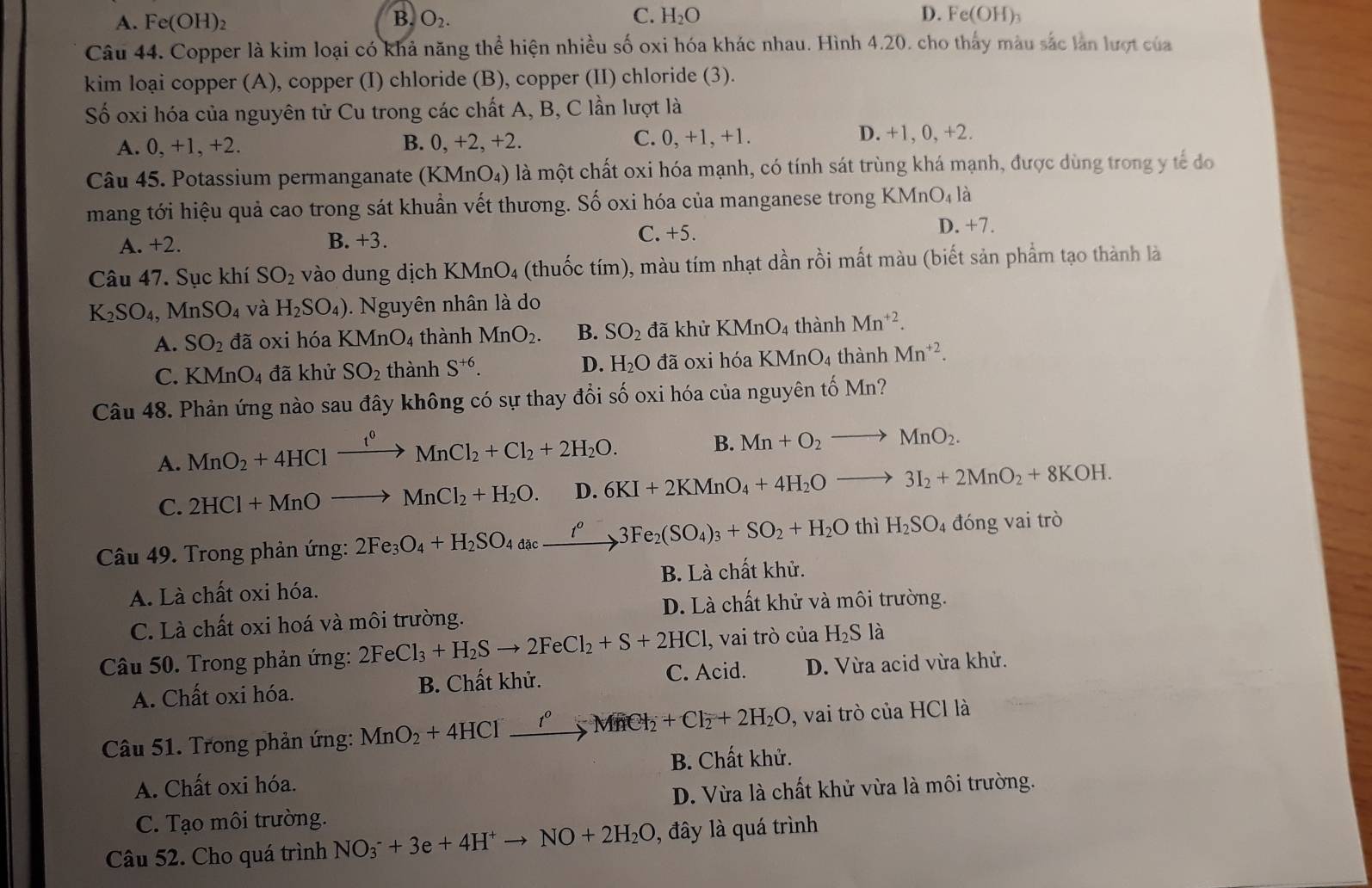 B.
D.
A. Fe(OH)_2 O_2. C. H_2O e(OH h
Câu 44. Copper là kim loại có khả năng thể hiện nhiều số oxi hóa khác nhau. Hình 4.20. cho thấy màu sắc lần lượt của
kim loại copper (A), copper (I) chloride (B), copper (II) chloride (3).
Số oxi hóa của nguyên tử Cu trong các chất A, B, C lần lượt là
A. 0, +1, +2. B. 0, +2, +2. C. 0, +1, +1.
D. +1, 0, +2.
Câu 45. Potassium permanganate (KMnO₄) là một chất oxi hóa mạnh, có tính sát trùng khá mạnh, được dùng trong y tế đo
mang tới hiệu quả cao trong sát khuẩn vết thương. Số oxi hóa của manganese trong KMn O_4 là
A. +2. B. +3. C. +5.
D. +7.
Câu 47. Sục khí SO_2 vào dung dịch KMnO₄ (thuốc tím), màu tím nhạt dần rồi mất màu (biết sản phẩm tạo thành là
K_2SO_4,MnSO_4 và H_2SO_4) Nguyên nhân là do
A. SO_2 đã oxi hóa KMnO_4 thành MnO_2. B. SO_2 đã khử KMnO_4 thành Mn^(+2).
C. KMnO_4 đã khử SO_2 thành S^(+6). D. H_2O đã oxi hóa KMnO_4 thành Mn^(+2).
Câu 48. Phản ứng nào sau đây không có sự thay đổi số oxi hóa của nguyên tố Mn?
A. MnO_2+4HClxrightarrow i^0MnCl_2+Cl_2+2H_2O. B. Mn+O_2to MnO_2.
C. 2HCl+MnOto MnCl_2+H_2O. D. 6KI+2KMnO_4+4H_2Oto 3I_2+2MnO_2+8KOH.
Câu 49. Trong phản ứng: 2Fe_3O_4+H_2SO_4a_4c_ xrightarrow I^o3Fe_2(SO_4)_3+SO_2+H_2O thì H_2SO_4 đóng vai trò
A. Là chất oxi hóa. B. Là chất khử.
D. Là chất khử và môi trường.
C. Là chất oxi hoá và môi trường.
Câu 50. Trong phản ứng: 2FeCl_3+H_2Sto 2FeCl_2+S+2HCl , vai trò của H_2Sla
A. Chất oxi hóa. B. Chất khử. C. Acid. D. Vừa acid vừa khử.
Câu 51. Trong phản ứng: MnO_2+4HClxrightarrow ?^0_2MnCl_2+Cl_2+2H_2O , vai trò của HCl là
A. Chất oxi hóa. B. Chất khử.
D. Vừa là chất khử vừa là môi trường.
C. Tạo môi trường.
Câu 52. Cho quá trình NO_3^(-+3e+4H^+)to NO+2H_2O 0, đây là quá trình