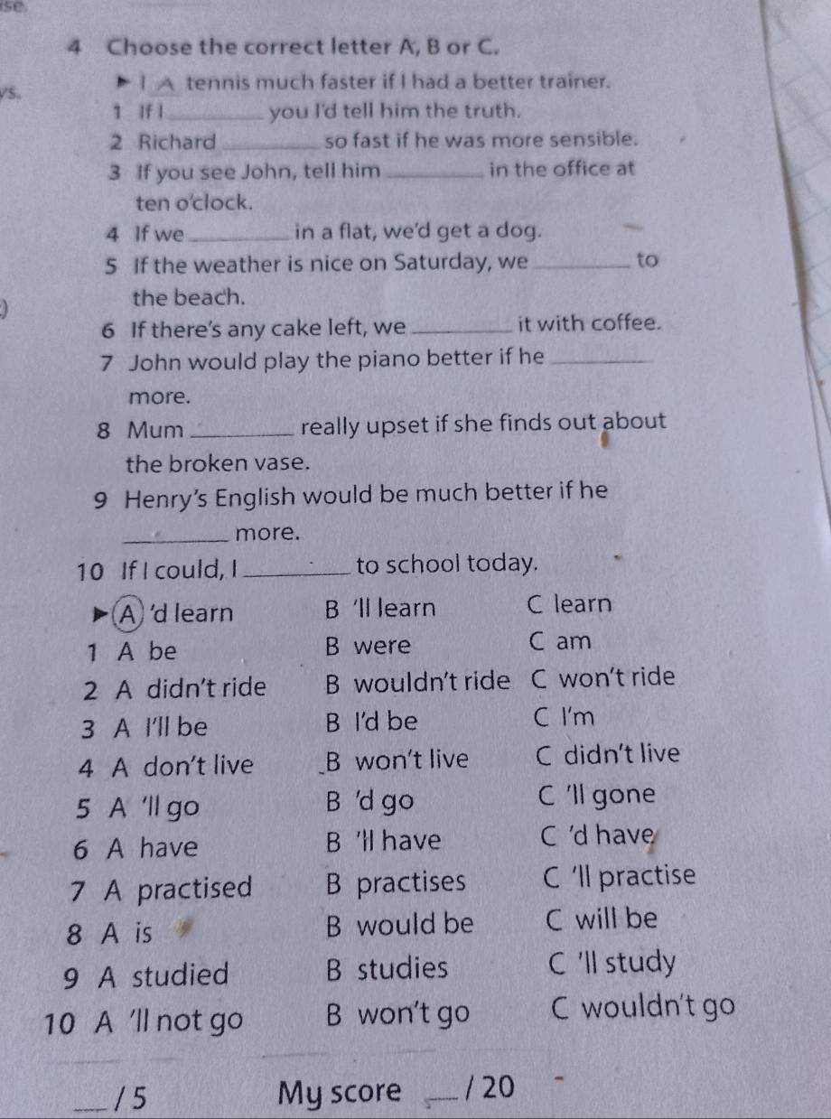 se.
4 Choose the correct letter A, B or C.
VS.
I A tennis much faster if I had a better trainer.
1 If l_ you I'd tell him the truth.
2 Richard _so fast if he was more sensible.
3 If you see John, tell him _in the office at
ten o'clock.
4 If we _in a flat, we'd get a dog.
5 If the weather is nice on Saturday, we _to
the beach.
6 If there's any cake left, we _it with coffee.
7 John would play the piano better if he_
more.
8 Mum _really upset if she finds out about
the broken vase.
9 Henry’s English would be much better if he
_more.
10 If I could, I _to school today.
A 'd learn B 'll learn C learn
1 A be B were C am
2 A didn't ride B wouldn't ride C won’t ride
3 A I'll be B I'd be C I'm
4 A don't live B won't live C didn't live
5 A 'll go B 'd go C 'll gone
6 A have B 'll have C 'd have
7 A practised B practises C 'll practise
8 A is B would be C will be
9 A studied B studies C 'll study
10 A 'll not go B won't go C wouldn't go
___ / 5 My score _/ 20