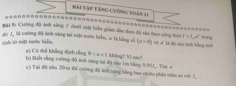 bài Tập tăng cường toán 11 
t á 
☆☆☆☆☆☆☆☆☆☆☆☆☆ 
Bài 5: Cường độ ánh sáng / dưới mặt biển giảm dần theo độ sâu theo công thức I=I_0.a^d trong 
đó I_0 là cường độ ánh sáng tại mặt nước biển, a là hằng số (a>0) và đô là độ sâu tính bằng mét 
tính từ mặt nước biển. 
a) Có thể khẳng định rằng 0 không? Vì sao? 
b) Biết rằng cường độ ánh sáng tại độ sâu 1m bằng 0,95I_o. Tìm a 
c) Tại độ sâu 20 m thì cường độ ánh sáng bằng bao nhiêu phần trăm so với I_0.