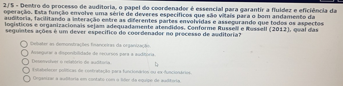 2/5 - Dentro do processo de auditoria, o papel do coordenador é essencial para garantir a fluidez e eficiência da
operação. Esta função envolve uma série de deveres específicos que são vitais para o bom andamento da
auditoria, facilitando a interação entre as diferentes partes envolvidas e assegurando que todos os aspectos
logísticos e organizacionais sejam adequadamente atendidos. Conforme Russell e Russell (2012), qual das
seguintes ações é um dever específico do coordenador no processo de auditoria?
Debater as demonstrações financeiras da organização.
Assegurar a disponibilidade de recursos para a auditoria.
Desenvolver o relatório de auditoria.
Estabelecer políticas de contratação para funcionários ou ex-funcionários.
Organizar a auditoria em contato com o líder da equipe de auditoria.