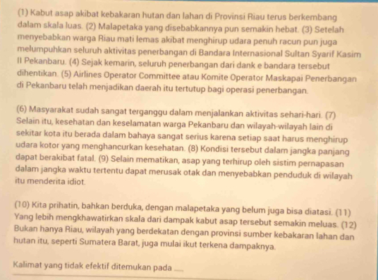 (1) Kabut asap akibat kebakaran hutan dan lahan di Provinsi Riau terus berkembang
dalam skala luas. (2) Malapetaka yang disebabkannya pun semakin hebat. (3) Setelah
menyebabkan warga Riau mati lemas akibat menghirup udara penuh racun pun juga
melumpuhkan seluruh aktivitas penerbangan di Bandara Internasional Sultan Syarif Kasim
II Pekanbaru. (4) Sejak kemarin, seluruh penerbangan dari dank e bandara tersebut
dihentikan. (5) Airlines Operator Committee atau Komite Operator Maskapai Penerbangan
di Pekanbaru telah menjadikan daerah itu tertutup bagi operasi penerbangan.
(6) Masyarakat sudah sangat tergangqu dalam menjalankan aktivitas sehari-hari. (7)
Selain itu, kesehatan dan keselamatan warga Pekanbaru dan wilayah-wilayah lain di
sekitar kota itu berada dalam bahaya sangat serius karena setiap saat harus menghirup
udara kotor yang menghancurkan kesehatan. (8) Kondisi tersebut dalam jangka panjang
dapat berakibat fatal. (9) Selain mematikan, asap yang terhirup oleh sistim pernapasan
dalam jangka waktu tertentu dapat merusak otak dan menyebabkan penduduk di wilayah
itu menderita idiot.
(10) Kita prihatin, bahkan berduka, dengan malapetaka yang belum juga bisa diatasi. (11)
Yang lebih mengkhawatirkan skala dari dampak kabut asap tersebut semakin meluas. (12)
Bukan hanya Riau, wilayah yang berdekatan dengan provinsi sumber kebakaran lahan dan
hutan itu, seperti Sumatera Barat, juga mulai ikut terkena dampaknya.
Kalimat yang tidak efektif ditemukan pada_