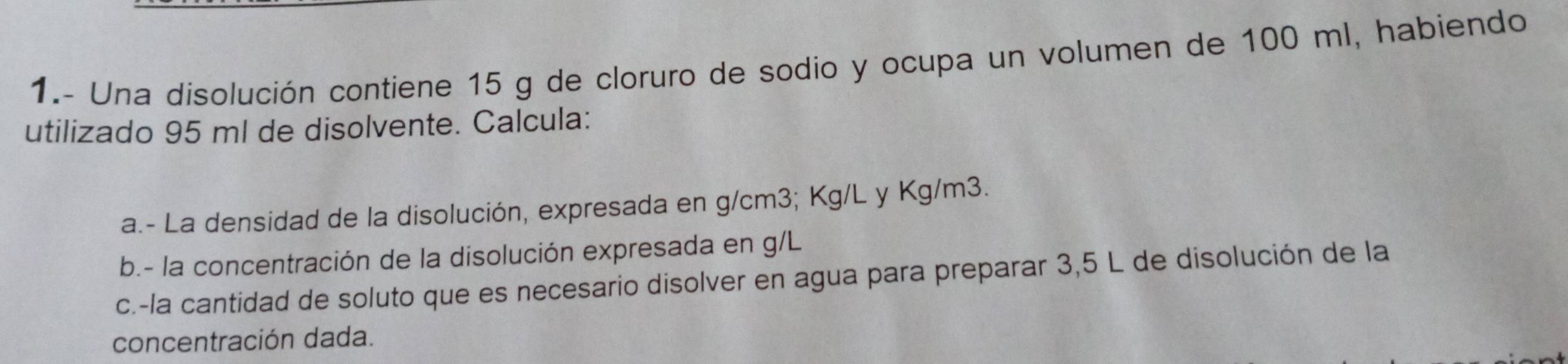 1.- Una disolución contiene 15 g de cloruro de sodio y ocupa un volumen de 100 ml, habiendo 
utilizado 95 ml de disolvente. Calcula: 
a.- La densidad de la disolución, expresada en g/cm3; Kg/L y Kg/m3. 
b.- la concentración de la disolución expresada en g/L
c.-la cantidad de soluto que es necesario disolver en agua para preparar 3,5 L de disolución de la 
concentración dada.