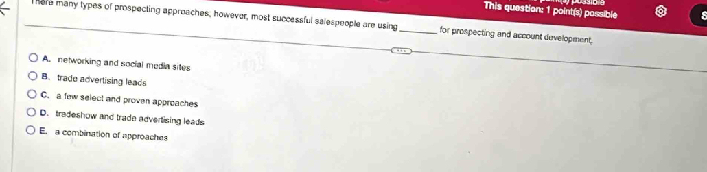 This question: 1 point(s) possible
here many types of prospecting approaches; however, most successful salespeople are using _for prospecting and account development.
A. networking and social media sites
B. trade advertising leads
C. a few select and proven approaches
D. tradeshow and trade advertising leads
E. a combination of approaches