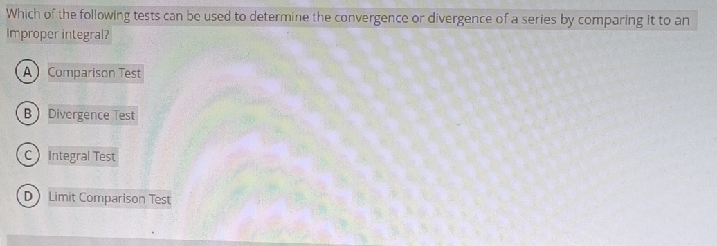 Which of the following tests can be used to determine the convergence or divergence of a series by comparing it to an
improper integral?
A Comparison Test
BDivergence Test
C Integral Test
D Limit Comparison Test