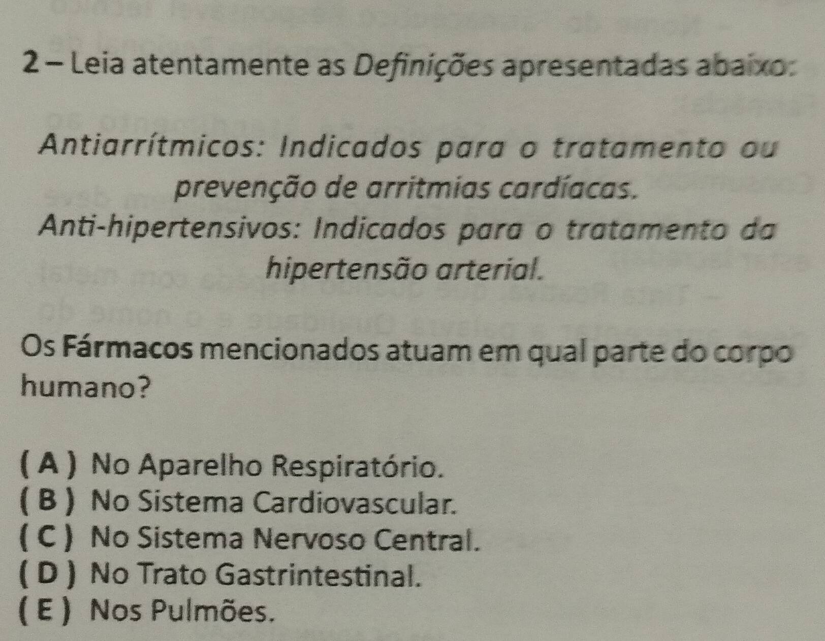 Leia atentamente as Definições apresentadas abaixo:
Antiarrítmicos: Indicados para o tratamento ou
prevenção de arritmias cardíacas.
Anti-hipertensivos: Indicados para o tratamento da
hipertensão arterial.
Os Fármacos mencionados atuam em qual parte do corpo
humano?
( A ) No Aparelho Respiratório.
( B) No Sistema Cardiovascular.
( C ) No Sistema Nervoso Central.
( D ) No Trato Gastrintestinal.
( E ) Nos Pulmões.