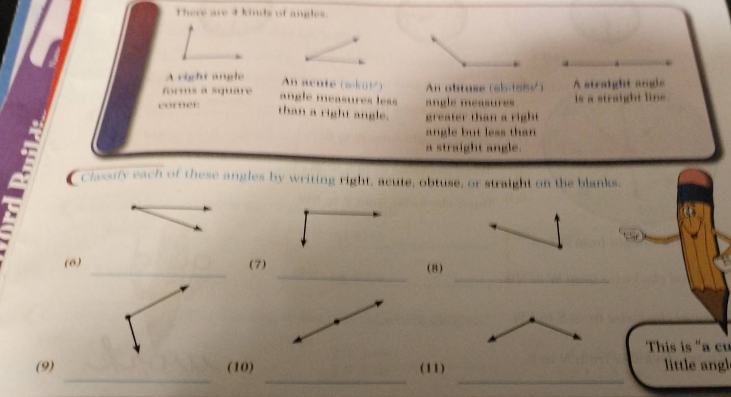 There are 4 kinds of angles. 
A right angle An acute (skui) An obtuse (65188½) A straight angle 
forms a square angle méasures less 
corner. angle measures is a straight line. 
than a right angle. greater than a right 
angle but less than 
a straight angle. 
Classify each of these angles by writing right, acute, obtuse, or straight on the blanks. 
(6)(7)(8) 
This is "a cư 
_ 
_ 
_ 
(9)(10)(11) little angl