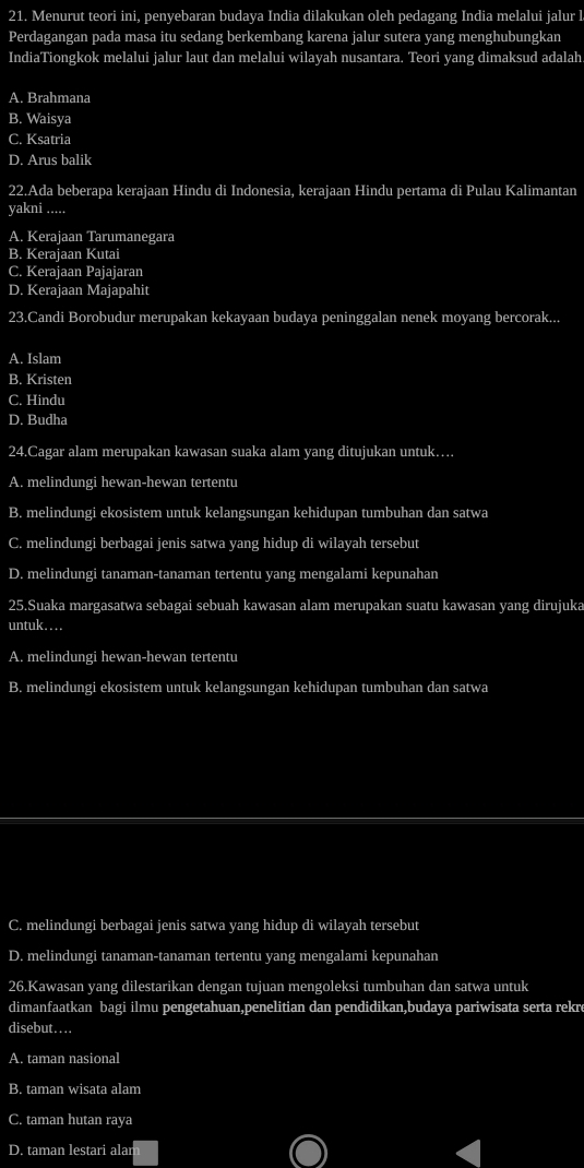 Menurut teori ini, penyebaran budaya India dilakukan oleh pedagang India melalui jalur l
Perdagangan pada masa itu sedang berkembang karena jalur sutera yang menghubungkan
IndiaTiongkok melalui jalur laut dan melalui wilayah nusantara. Teori yang dimaksud adalah
A. Brahmana
B. Waisya
C. Ksatria
D. Arus balik
22.Ada beberapa kerajaan Hindu di Indonesia, kerajaan Hindu pertama di Pulau Kalimantan
yakni .....
A. Kerajaan Tarumanegara
B. Kerajaan Kutai
C. Kerajaan Pajajaran
D. Kerajaan Majapahit
23.Candi Borobudur merupakan kekayaan budaya peninggalan nenek moyang bercorak...
A. Islam
B. Kristen
C. Hindu
D. Budha
24.Cagar alam merupakan kawasan suaka alam yang ditujukan untuk…
A. melindungi hewan-hewan tertentu
B. melindungi ekosistem untuk kelangsungan kehidupan tumbuhan dan satwa
C. melindungi berbagai jenis satwa yang hidup di wilayah tersebut
D. melindungi tanaman-tanaman tertentu yang mengalami kepunahan
25.Suaka margasatwa sebagai sebuah kawasan alam merupakan suatu kawasan yang dirujuka
untuk…..
A. melindungi hewan-hewan tertentu
B. melindungi ekosistem untuk kelangsungan kehidupan tumbuhan dan satwa
C. melindungi berbagai jenis satwa yang hidup di wilayah tersebut
D. melindungi tanaman-tanaman tertentu yang mengalami kepunahan
26.Kawasan yang dilestarikan dengan tujuan mengoleksi tumbuhan dan satwa untuk
dimanfaatkan bagi ilmu pengetahuan,penelitian dan pendidikan,budaya pariwisata serta rekre
disebut….
A. taman nasional
B. taman wisata alam
C. taman hutan raya
D. taman lestari alar