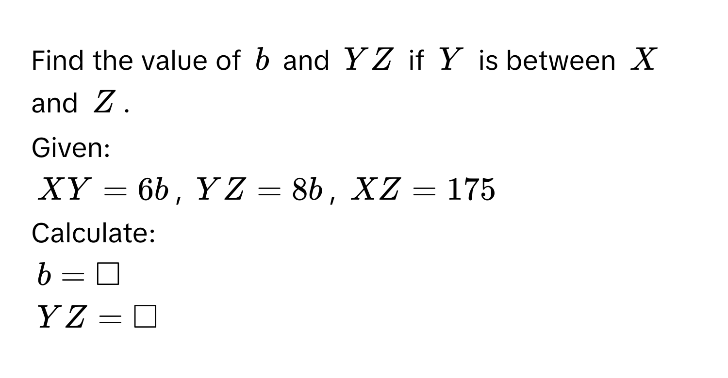 Find the value of $b$ and $YZ$ if $Y$ is between $X$ and $Z$. 
Given:
$XY = 6b$, $YZ = 8b$, $XZ = 175$
Calculate:
$b = □$
$YZ = □$