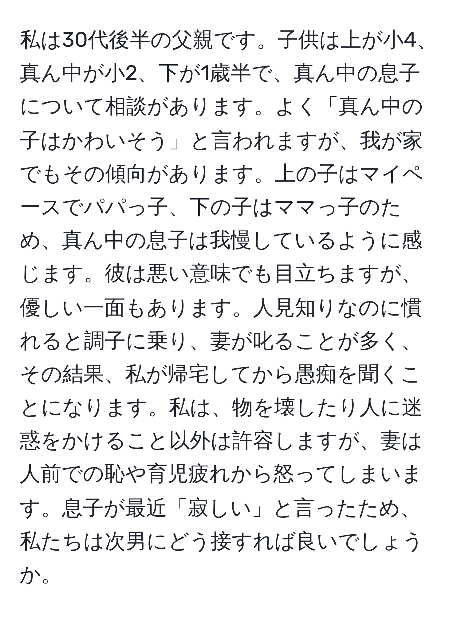 私は30代後半の父親です。子供は上が小4、真ん中が小2、下が1歳半で、真ん中の息子について相談があります。よく「真ん中の子はかわいそう」と言われますが、我が家でもその傾向があります。上の子はマイペースでパパっ子、下の子はママっ子のため、真ん中の息子は我慢しているように感じます。彼は悪い意味でも目立ちますが、優しい一面もあります。人見知りなのに慣れると調子に乗り、妻が叱ることが多く、その結果、私が帰宅してから愚痴を聞くことになります。私は、物を壊したり人に迷惑をかけること以外は許容しますが、妻は人前での恥や育児疲れから怒ってしまいます。息子が最近「寂しい」と言ったため、私たちは次男にどう接すれば良いでしょうか。