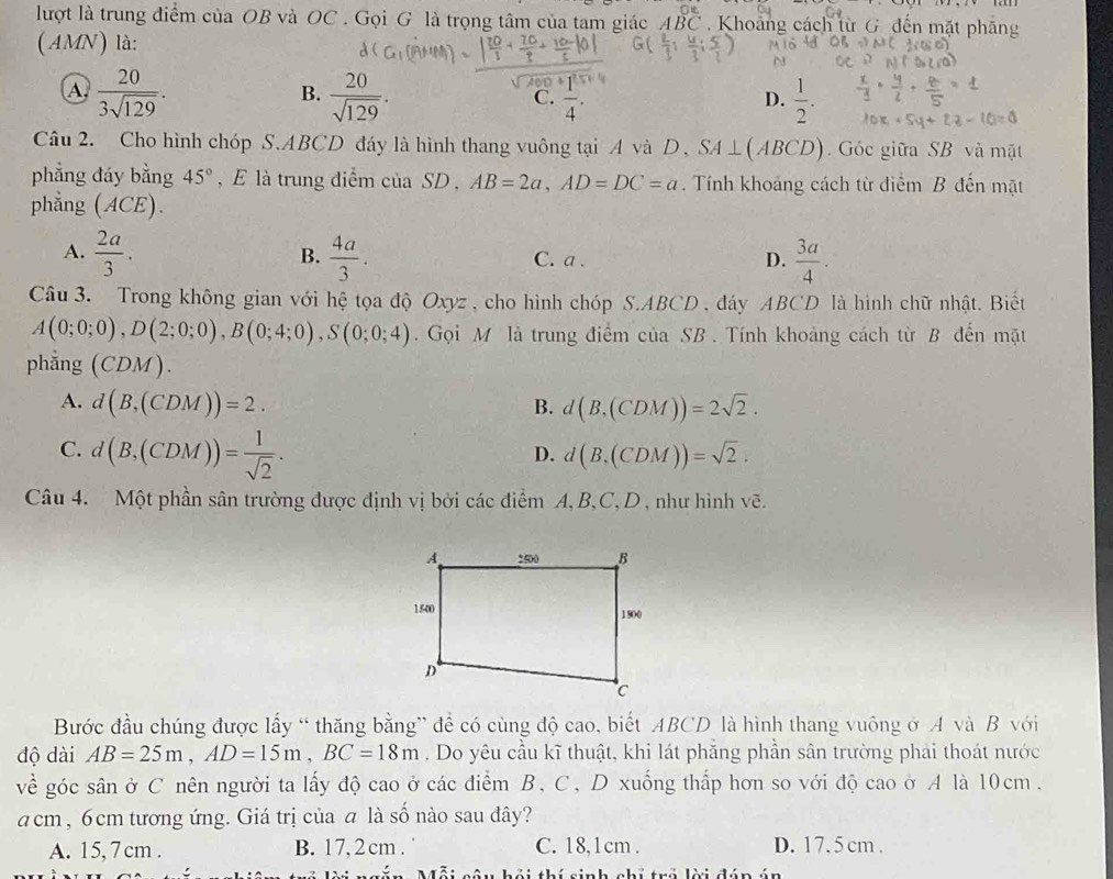 lượt là trung điểm của OB và OC . Gọi G là trọng tâm của tam giác ABC Khoảng cách từ G đến mặt phăng
(AMN) là:
A  20/3sqrt(129) .
B.  20/sqrt(129) .  1/2 .
C. overline 4^((·)
D.
Câu 2. Cho hình chóp S.ABCD đáy là hình thang vuông tại A và D, SA⊥ (ABCD) Góc giữa SB và mặt
phẳng đáy bằng 45^circ) , E là trung điểm của SD , AB=2a,AD=DC=a. Tính khoảng cách từ điểm B đến mặt
phẳng (ACE).
A.  2a/3 .  4a/3 . C. a . D.  3a/4 .
B.
Câu 3. Trong không gian với hệ tọa độ Oxyz , cho hình chóp S.ABCD , đáy ABCD là hình chữ nhật. Biết
A(0;0;0),D(2;0;0),B(0;4;0),S(0;0;4). Gọi M là trung điểm của SB . Tính khoảng cách từ B đến mặt
phẳng CDM ).
A. d(B,(CDM))=2. B. d(B,(CDM))=2sqrt(2).
C. d(B,(CDM))= 1/sqrt(2) .
D. d(B,(CDM))=sqrt(2).
Câu 4. Một phần sân trường được định vị bởi các điểm A, B,C, D , như hình vẽ.
Bước đầu chúng được lấy “ thăng bằng” để có cùng độ cao, biết ABCD là hình thang vuông ở A và B với
độ dài AB=25m,AD=15m,BC=18m. Do yêu cầu kĩ thuật, khi lát phăng phần sân trường phai thoát nước
về góc sân ở C nên người ta lấy độ cao ở các điểm B, C, D xuống thấp hơn so với độ cao ở A là 10cm.
acm , 6cm tương ứng. Giá trị của a là số nào sau đây?
A. 15, 7 cm . B. 17, 2 cm . C. 18,1cm . D. 17. 5 cm .
Tỗi cầu hải thí sinh chi trở lời đún ún