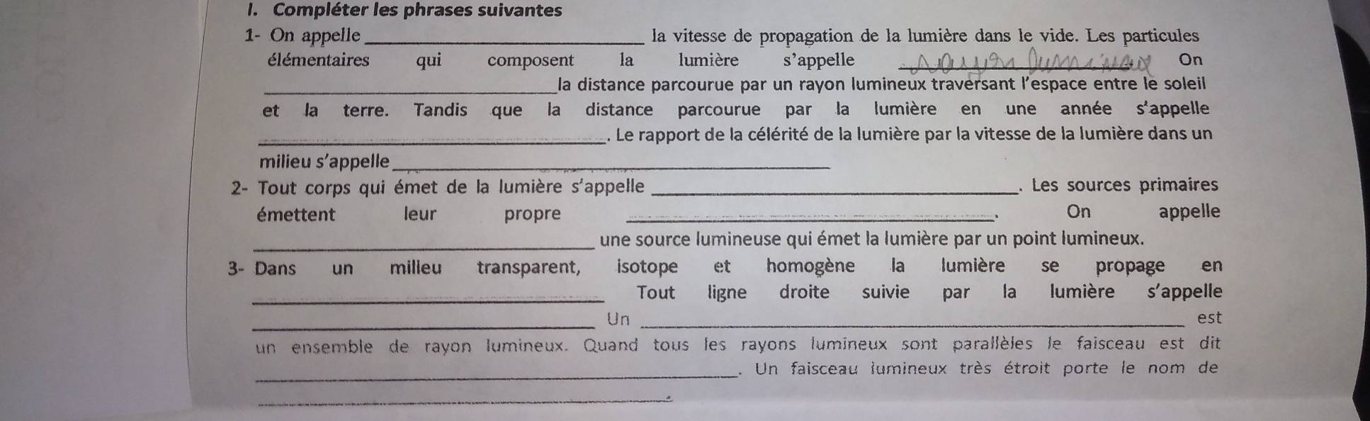 Compléter les phrases suivantes 
1- On appelle _la vitesse de propagation de la lumière dans le vide. Les particules 
élémentaires qui composent la lumière s’appelle _On 
_la distance parcourue par un rayon lumineux travérsant l'espace entre le soleil 
et la terre. Tandis que la distance parcourue par la lumière en une année s'appelle 
_. Le rapport de la célérité de la lumière par la vitesse de la lumière dans un 
milieu s'appelle_ 
2- Tout corps qui émet de la lumière s'appelle _. Les sources primaires 
émettent leur propre _、 On appelle 
_une source lumineuse qui émet la lumière par un point lumineux. 
3- Dans un milleu transparent, isotope et homogène la lumière se propage en 
_Tout ligne droite suivie par la lumière s'appelle 
_Un _est 
un ensemble de rayon lumineux. Quand tous les rayons lumineux sont parallèles le faisceau est dit 
_. Un faisceau lumineux très étroit porte le nom de 
_