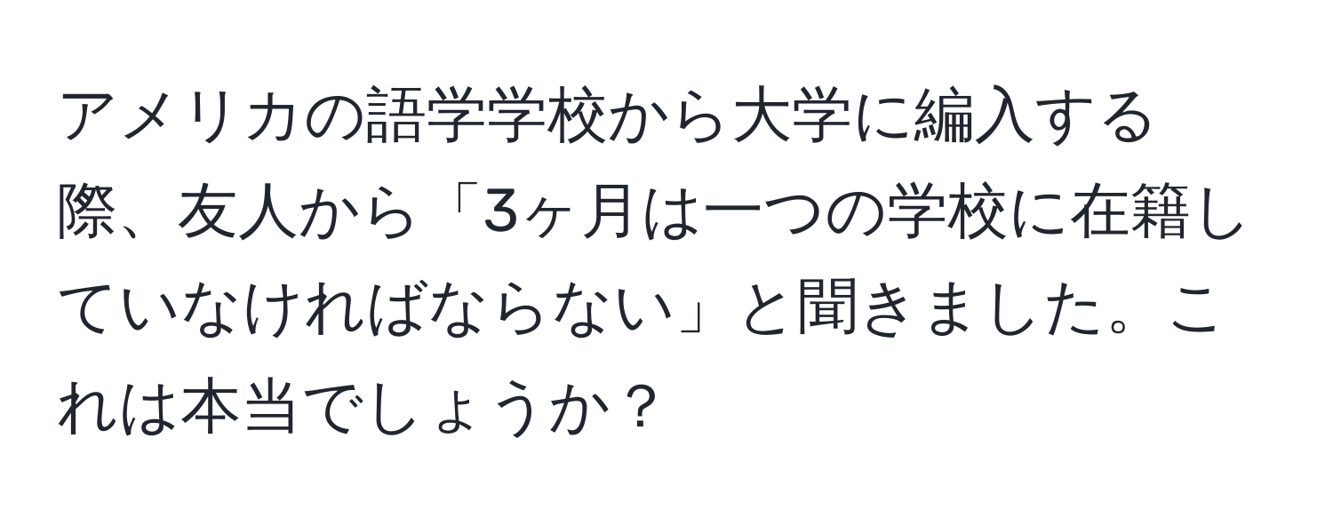 アメリカの語学学校から大学に編入する際、友人から「3ヶ月は一つの学校に在籍していなければならない」と聞きました。これは本当でしょうか？