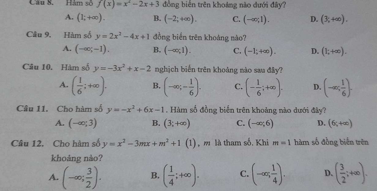 Cầu 8. Hàm số f(x)=x^2-2x+3 đồng biến trên khoảng nào dưới đây?
A. (1;+∈fty ). B. (-2;+∈fty ). C. (-∈fty ;1). D. (3;+∈fty ). 
Câu 9. Hàm số y=2x^2-4x+1 đồng biến trên khoảng nào?
A. (-∈fty ;-1). B. (-∈fty ;1). C. (-1;+∈fty ). D. (1;+∈fty ). 
Câu 10. Hàm số y=-3x^2+x-2 nghịch biến trên khoảng nào sau đây?
A. ( 1/6 ;+∈fty ). (-∈fty ;- 1/6 ). C. (- 1/6 ;+∈fty ). D. (-∈fty ; 1/6 ). 
B.
Câu 11. Cho hàm số y=-x^2+6x-1. Hàm số đồng biến trên khoảng nào dưới đây?
A. (-∈fty ;3) B. (3;+∈fty ) C. (-∈fty ;6) D. (6;+∈fty )
Câu 12. Cho hàm số y=x^2-3mx+m^2+1 (1), m là tham shat O. Khi m=1 hàm số đồng biến trên
khoảng nào?
A. (-∈fty ; 3/2 ). ( 1/4 ;+∈fty ). (-∈fty ; 1/4 ). ( 3/2 ;+∈fty ). 
B.
C.
D.