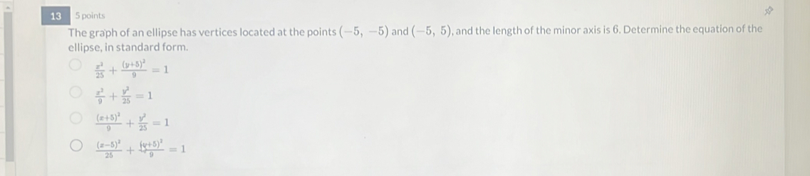 13 5 points
The graph of an ellipse has vertices located at the points (-5,-5) and (-5,5) , and the length of the minor axis is 6. Determine the equation of the
ellipse, in standard form.
 x^2/25 +frac (y+5)^29=1
 x^2/9 + y^2/25 =1
frac (x+5)^29+ y^2/25 =1
frac (x-5)^225+frac (y+5)^29=1