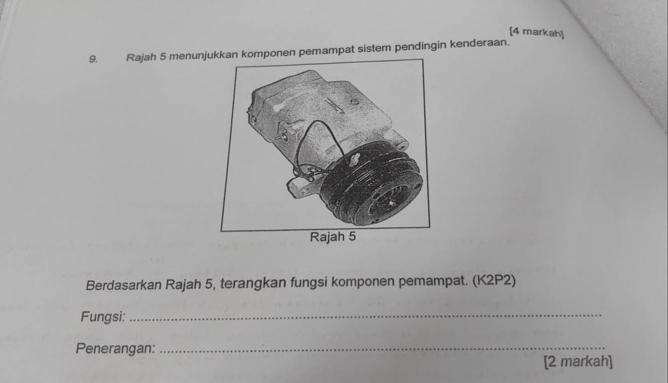 [4 markah] 
9. Rajah 5 menunomponen pemampat sistem pendingin kenderaan. 
Berdasarkan Rajah 5, terangkan fungsi komponen pemampat. (K2P2) 
Fungsi: 
_ 
Penerangan:_ 
[2 markah]