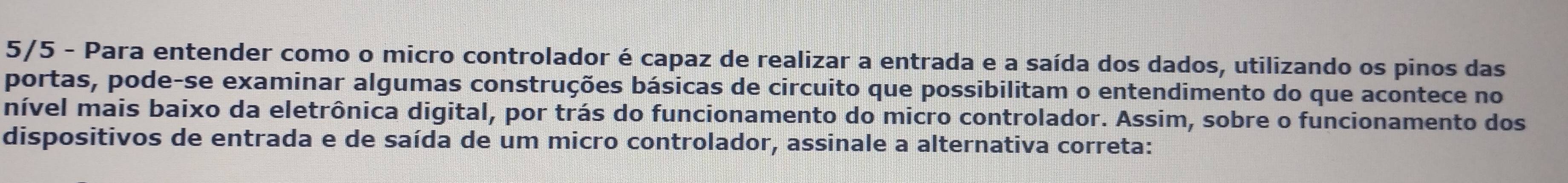 5/5 - Para entender como o micro controlador é capaz de realizar a entrada e a saída dos dados, utilizando os pinos das 
portas, pode-se examinar algumas construções básicas de circuito que possibilitam o entendimento do que acontece no 
nível mais baixo da eletrônica digital, por trás do funcionamento do micro controlador. Assim, sobre o funcionamento dos 
dispositivos de entrada e de saída de um micro controlador, assinale a alternativa correta: