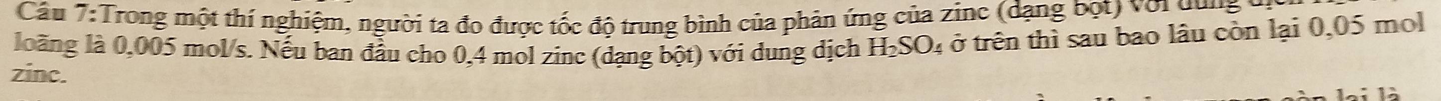 Cầu 7:Trong một thí nghiệm, người ta đo được tốc độ trung bình của phản ứng của zinc (dạng bột) với dung 
loàng là 0,005 mol/s. Nếu ban đầu cho 0,4 mol zinc (dạng bột) với dung dịch H₂SO₄ ở trên thì sau bao lâu còn lại 0,05 mol
zinc.