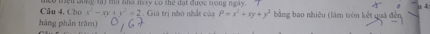 theo thệu đồng tạ) ma nhà may có thể đạt được trong ngày. 。 u 4
Câu 4. Cho x^2-xy+y^2=2. Giá trị nhỏ nhất của P=x^2+xy+y^2 bằng bao nhiêu (làm tròn kết quả đến
hàng phần trăm)